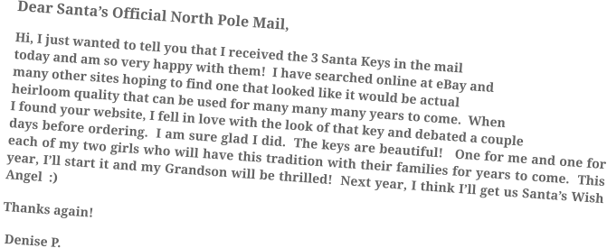 Dear Santa’s Official North Pole Mail, Hi, I just wanted to tell you that I received the 3 Santa Keys in the mail today and am so very happy with them!  I have searched online at eBay and many other sites hoping to find one that looked like it would be actual heirloom quality that can be used for many many many years to come.  When I found your website, I fell in love with the look of that key and debated a couple days before ordering.  I am sure glad I did.  The keys are beautiful!   One for me and one for each of my two girls who will have this tradition with their families for years to come.  This year, I’ll start it and my Grandson will be thrilled!  Next year, I think I’ll get us Santa’s Wish Angel  :)  Thanks again!   Denise P.