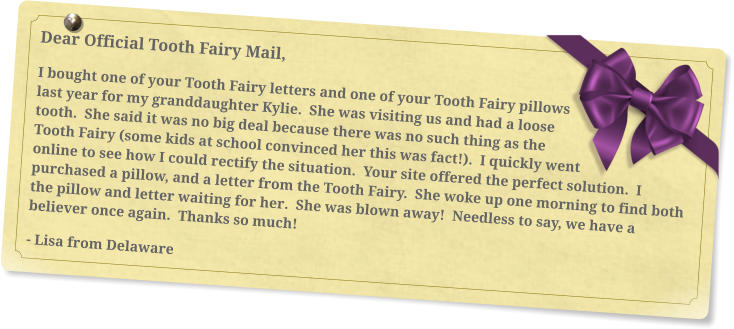 Dear Official Tooth Fairy Mail, I bought one of your Tooth Fairy letters and one of your Tooth Fairy pillows last year for my granddaughter Kylie.  She was visiting us and had a loose tooth.  She said it was no big deal because there was no such thing as the Tooth Fairy (some kids at school convinced her this was fact!).  I quickly went online to see how I could rectify the situation.  Your site offered the perfect solution.  I purchased a pillow, and a letter from the Tooth Fairy.  She woke up one morning to find both the pillow and letter waiting for her.  She was blown away!  Needless to say, we have a believer once again.  Thanks so much!  - Lisa from Delaware
