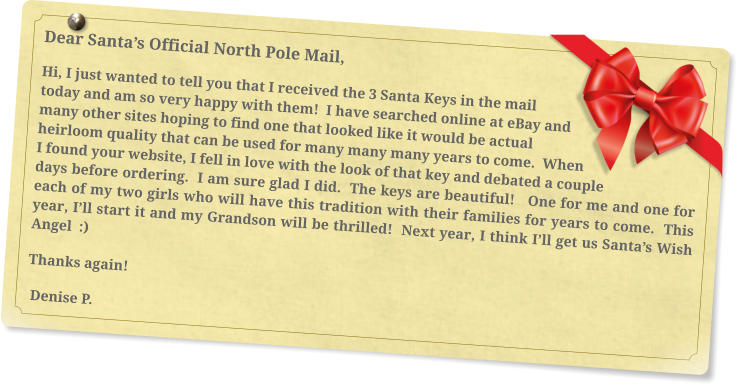 Dear Santa’s Official North Pole Mail, Hi, I just wanted to tell you that I received the 3 Santa Keys in the mail today and am so very happy with them!  I have searched online at eBay and many other sites hoping to find one that looked like it would be actual heirloom quality that can be used for many many many years to come.  When I found your website, I fell in love with the look of that key and debated a couple days before ordering.  I am sure glad I did.  The keys are beautiful!   One for me and one for each of my two girls who will have this tradition with their families for years to come.  This year, I’ll start it and my Grandson will be thrilled!  Next year, I think I’ll get us Santa’s Wish Angel  :)  Thanks again!   Denise P.