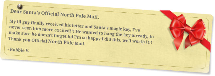 Dear Santa’s Official North Pole Mail, My lil guy finally received his letter and Santa's magic key, I've never seen him more excited!!! He wanted to hang the key already, to make sure he doesn't forget lol I'm so happy I did this, well worth it!! Thank you Official North Pole Mail. - Robbie V.