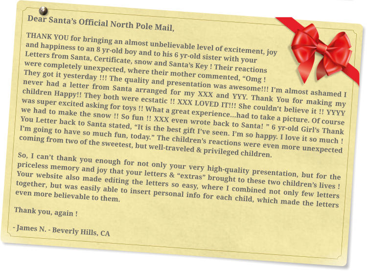 Dear Santa’s Official North Pole Mail, THANK YOU for bringing an almost unbelievable level of excitement, joy and happiness to an 8 yr-old boy and to his 6 yr-old sister with your Letters from Santa, Certificate, snow and Santa’s Key ! Their reactions were completely unexpected, where their mother commented, “Omg ! They got it yesterday !!! The quality and presentation was awesome!!! I'm almost ashamed I never had a letter from Santa arranged for my XXX and YYY. Thank You for making my children Happy!! They both were ecstatic !! XXX LOVED IT!!! She couldn't believe it !! YYYY was super excited asking for toys !! What a great experience…had to take a picture. Of course we had to make the snow !! So fun !! XXX even wrote back to Santa! ” 6 yr-old Girl’s Thank You Letter back to Santa stated, “It is the best gift I’ve seen. I’m so happy. I love it so much ! I’m going to have so much fun, today.” The children’s reactions were even more unexpected coming from two of the sweetest, but well-traveled & privileged children.  So, I can’t thank you enough for not only your very high-quality presentation, but for the priceless memory and joy that your letters & “extras” brought to these two children’s lives !  Your website also made editing the letters so easy, where I combined not only few letters together, but was easily able to insert personal info for each child, which made the letters even more believable to them.  Thank you, again ! - James N. - Beverly Hills, CA