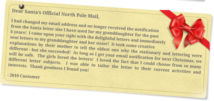 Dear Santa’s Official North Pole Mail, I had changed my email address and no longer received the notification from the Santa letter site I have used for my granddaughter for the past 6 years!  I came upon your sight with the delightful letters and immediately sent letters to my granddaughter and her sister!  It took some creative explanations by their mother to tell the oldest one why the stationary and lettering were different - but she succeeded!  As long as I get your email notification for next Christmas, we will be safe.  The girls loved the letters!  I loved the fact that I could choose from so many different letter subjects.  I was able to tailor the letter to their current activities and interests.  Thank goodness I found you! - 2010 Customer