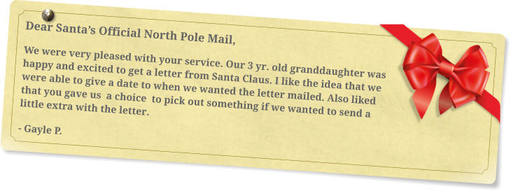 Dear Santa’s Official North Pole Mail, We were very pleased with your service. Our 3 yr. old granddaughter was happy and excited to get a letter from Santa Claus. I like the idea that we were able to give a date to when we wanted the letter mailed. Also liked that you gave us  a choice  to pick out something if we wanted to send a little extra with the letter. - Gayle P.