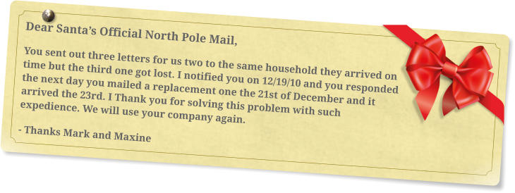 Dear Santa’s Official North Pole Mail, You sent out three letters for us two to the same household they arrived on time but the third one got lost. I notified you on 12/19/10 and you responded the next day you mailed a replacement one the 21st of December and it arrived the 23rd. I Thank you for solving this problem with such expedience. We will use your company again. - Thanks Mark and Maxine
