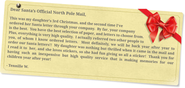 Dear Santa’s Official North Pole Mail, This was my daughter's 3rd Christmas, and the second time I've ordered her Santa letter through your company.  By far, your company is the best.  You have the best selection of paper, and letters to choose from.  Plus, everything is very high quality.  I actually referred two other people to you, of whom I know ordered letters.  Most definitely, we will be back year after year to order our Santa letters!!  My daughter was nothing but thrilled when it came in the mail and I read it to  her, and she loves stickers, so she had fun giving us all a sticker!  Thank you for having such an inexpensive but high quality service that is making memories for our children year after year! - Tennille W.