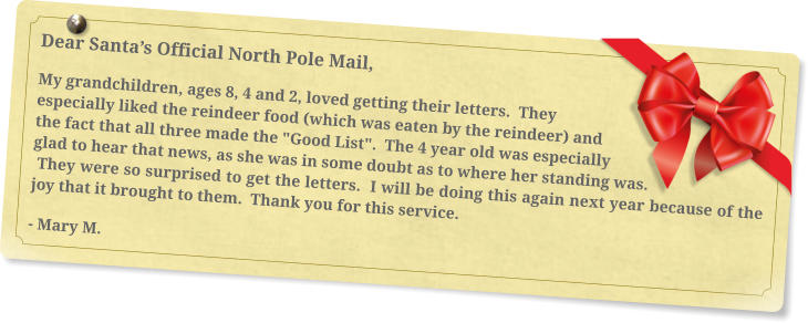 Dear Santa’s Official North Pole Mail, My grandchildren, ages 8, 4 and 2, loved getting their letters.  They especially liked the reindeer food (which was eaten by the reindeer) and the fact that all three made the "Good List".  The 4 year old was especially glad to hear that news, as she was in some doubt as to where her standing was. They were so surprised to get the letters.  I will be doing this again next year because of the joy that it brought to them.  Thank you for this service. - Mary M.