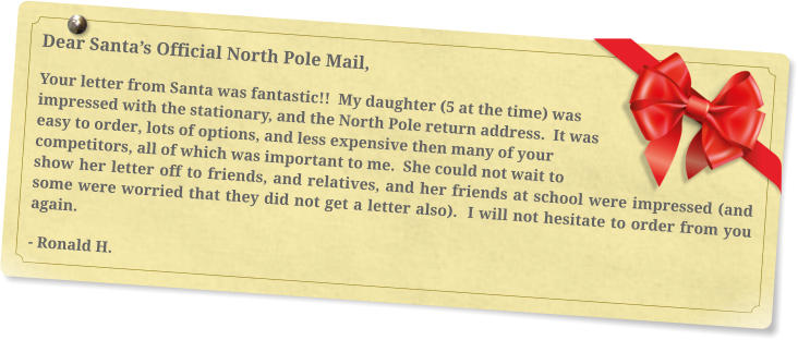 Dear Santa’s Official North Pole Mail, Your letter from Santa was fantastic!!  My daughter (5 at the time) was impressed with the stationary, and the North Pole return address.  It was easy to order, lots of options, and less expensive then many of your competitors, all of which was important to me.  She could not wait to show her letter off to friends, and relatives, and her friends at school were impressed (and some were worried that they did not get a letter also).  I will not hesitate to order from you again. - Ronald H.