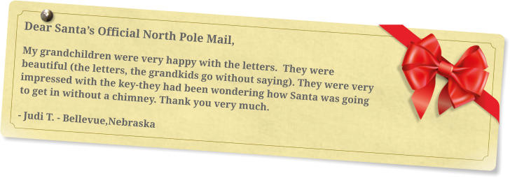 Dear Santa’s Official North Pole Mail, My grandchildren were very happy with the letters.  They were beautiful (the letters, the grandkids go without saying). They were very impressed with the key-they had been wondering how Santa was going to get in without a chimney. Thank you very much.  - Judi T. - Bellevue,Nebraska