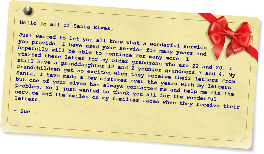 Hello to all of Santa Elves,  Just wanted to let you all know what a wonderful service you provide. I have used your service for many years and hopefully will be able to continue for many more. I started these letter for my older grandsons who are 22 and 20. I still have a granddaughter 12 and 2 younger grandsons 7 and 4. My grandchildren get so excited when they receive their letters from Santa. I have made a few mistakes over the years with my letters but one of your elves has always contacted me and help me fix the problem. So I just wanted to thank you all for the wonderful service and the smiles on my families faces when they receive their letters.  - Sue -