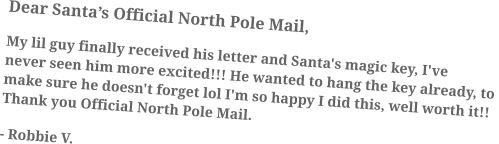 Dear Santa’s Official North Pole Mail, My lil guy finally received his letter and Santa's magic key, I've never seen him more excited!!! He wanted to hang the key already, to make sure he doesn't forget lol I'm so happy I did this, well worth it!! Thank you Official North Pole Mail. - Robbie V.