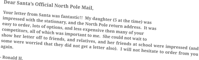 Dear Santa’s Official North Pole Mail, Your letter from Santa was fantastic!!  My daughter (5 at the time) was impressed with the stationary, and the North Pole return address.  It was easy to order, lots of options, and less expensive then many of your competitors, all of which was important to me.  She could not wait to show her letter off to friends, and relatives, and her friends at school were impressed (and some were worried that they did not get a letter also).  I will not hesitate to order from you again. - Ronald H.