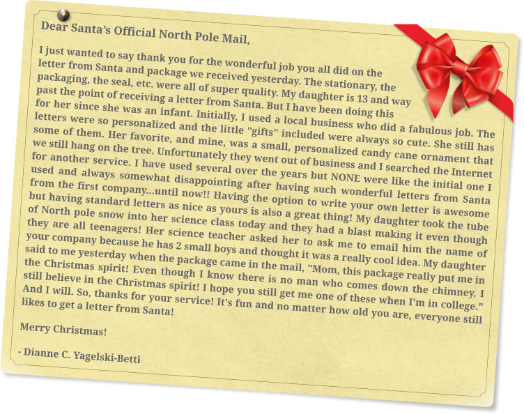 Dear Santa’s Official North Pole Mail, I just wanted to say thank you for the wonderful job you all did on the letter from Santa and package we received yesterday. The stationary, the packaging, the seal, etc. were all of super quality. My daughter is 13 and way past the point of receiving a letter from Santa. But I have been doing this for her since she was an infant. Initially, I used a local business who did a fabulous job. The letters were so personalized and the little "gifts" included were always so cute. She still has some of them. Her favorite, and mine, was a small, personalized candy cane ornament that we still hang on the tree. Unfortunately they went out of business and I searched the Internet for another service. I have used several over the years but NONE were like the initial one I used and always somewhat disappointing after having such wonderful letters from Santa from the first company...until now!! Having the option to write your own letter is awesome but having standard letters as nice as yours is also a great thing! My daughter took the tube of North pole snow into her science class today and they had a blast making it even though they are all teenagers! Her science teacher asked her to ask me to email him the name of your company because he has 2 small boys and thought it was a really cool idea. My daughter said to me yesterday when the package came in the mail, "Mom, this package really put me in the Christmas spirit! Even though I know there is no man who comes down the chimney, I still believe in the Christmas spirit! I hope you still get me one of these when I'm in college." And I will. So, thanks for your service! It's fun and no matter how old you are, everyone still likes to get a letter from Santa! Merry Christmas! - Dianne C. Yagelski-Betti