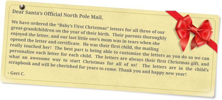 Dear Santa’s Official North Pole Mail, We have ordered the “Baby’s First Christmas” letters for all three of our great-grandchildren on the year of their birth.  Their parents thoroughly enjoyed the letter, and our last little one’s mom was in tears when she opened the letter and certificate.  He was their first child, the mailing really touched her!  The best part is being able to customize the letters as you do so we can personalize each letter for each child.  The letters are always their first Christmas gift, and what an awesome way to start Christmas for all of us!  The letters are in the child’s scrapbook and will be cherished for years to come. Thank you and happy new year! - Geri C.
