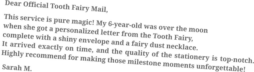 Dear Official Tooth Fairy Mail, This service is pure magic! My 6-year-old was over the moon when she got a personalized letter from the Tooth Fairy, complete with a shiny envelope and a fairy dust necklace. It arrived exactly on time, and the quality of the stationery is top-notch. Highly recommend for making those milestone moments unforgettable!  Sarah M.