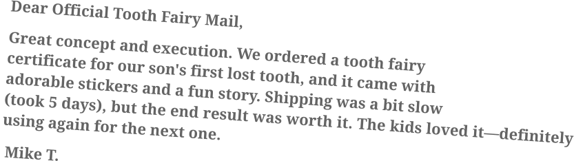 Dear Official Tooth Fairy Mail, Great concept and execution. We ordered a tooth fairy certificate for our son's first lost tooth, and it came with adorable stickers and a fun story. Shipping was a bit slow (took 5 days), but the end result was worth it. The kids loved it—definitely using again for the next one.  Mike T.