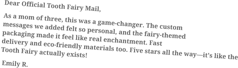 Dear Official Tooth Fairy Mail, As a mom of three, this was a game-changer. The custom messages we added felt so personal, and the fairy-themed packaging made it feel like real enchantment. Fast delivery and eco-friendly materials too. Five stars all the way—it's like the Tooth Fairy actually exists!  Emily R.