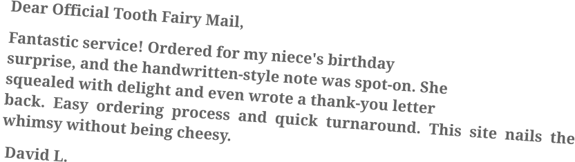 Dear Official Tooth Fairy Mail, Fantastic service! Ordered for my niece's birthday surprise, and the handwritten-style note was spot-on. She squealed with delight and even wrote a thank-you letter back. Easy ordering process and quick turnaround. This site nails the whimsy without being cheesy.  David L.