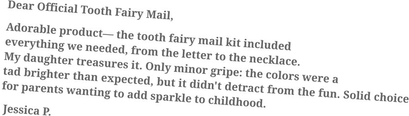 Dear Official Tooth Fairy Mail, Adorable product— the tooth fairy mail kit included everything we needed, from the letter to the necklace. My daughter treasures it. Only minor gripe: the colors were a tad brighter than expected, but it didn't detract from the fun. Solid choice for parents wanting to add sparkle to childhood.  Jessica P.
