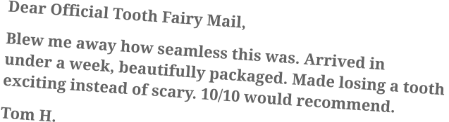 Dear Official Tooth Fairy Mail, Blew me away how seamless this was. Arrived in under a week, beautifully packaged. Made losing a tooth exciting instead of scary. 10/10 would recommend. Tom H.
