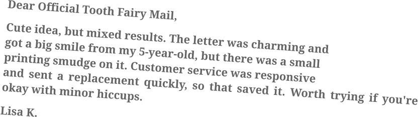 Dear Official Tooth Fairy Mail, Cute idea, but mixed results. The letter was charming and got a big smile from my 5-year-old, but there was a small printing smudge on it. Customer service was responsive and sent a replacement quickly, so that saved it. Worth trying if you're okay with minor hiccups. Lisa K.